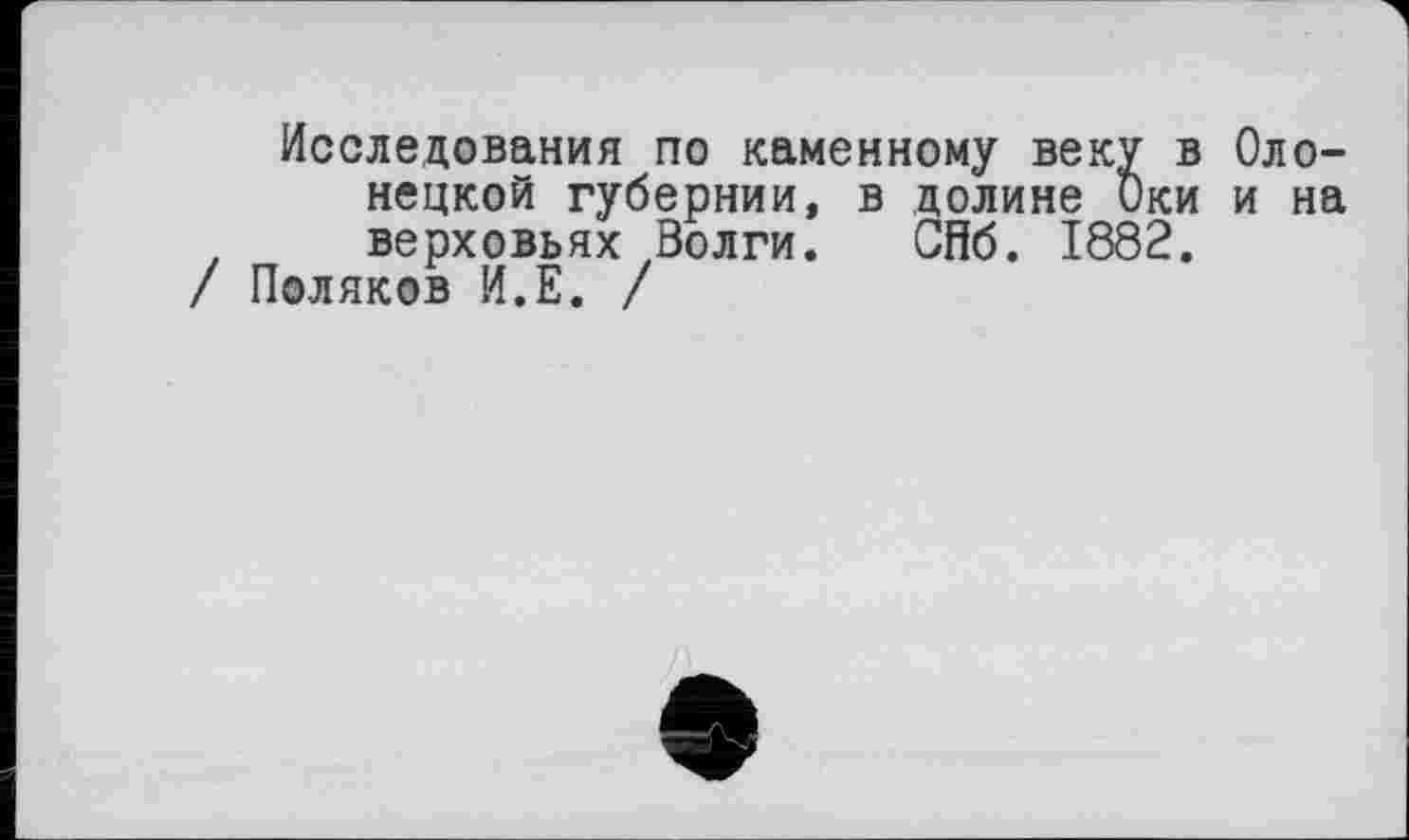 ﻿Исследования по каменному веку в Олонецкой губернии, в долине Оки и на верховьях Волги. СПб. 1882.
/ Поляков И.Е. /
